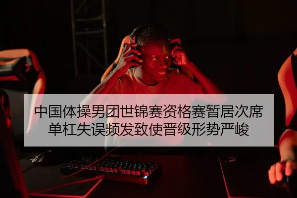 中国体操男团世锦赛资格赛暂居次席 单杠失误频发致使晋级形势严峻